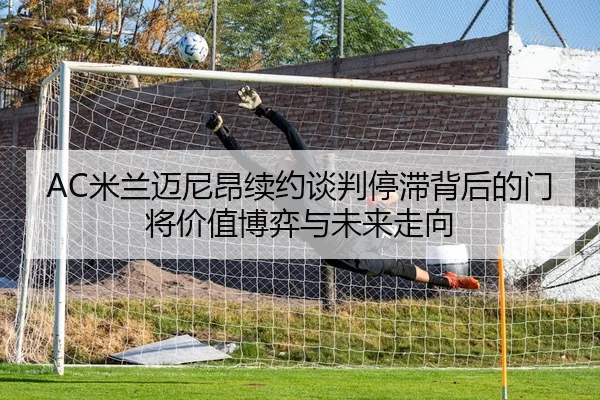 AC米兰迈尼昂续约谈判停滞背后的门将价值博弈与未来走向