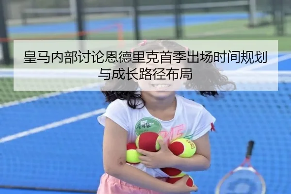 皇马内部讨论恩德里克首季出场时间规划与成长路径布局