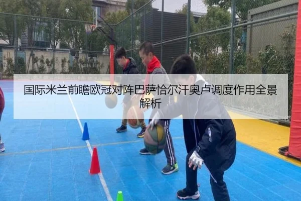 国际米兰前瞻欧冠对阵巴萨恰尔汗奥卢调度作用全景解析