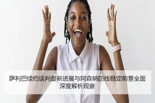 萨利巴续约谈判最新进展与阿森纳防线稳定前景全面深度解析观察