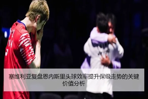 塞维利亚复盘恩内斯里头球效率提升保级走势的关键价值分析