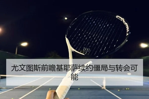 尤文图斯前瞻基耶萨续约僵局与转会可能