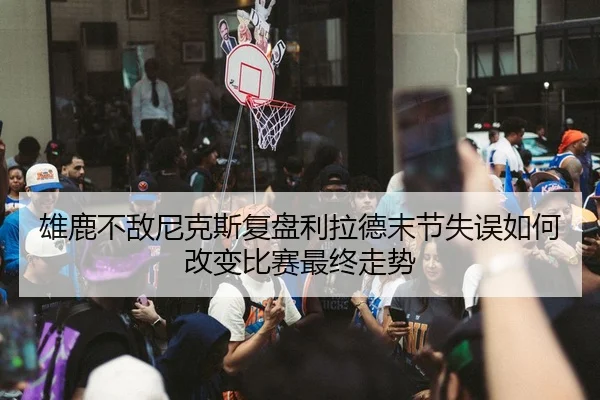 雄鹿不敌尼克斯复盘利拉德末节失误如何改变比赛最终走势